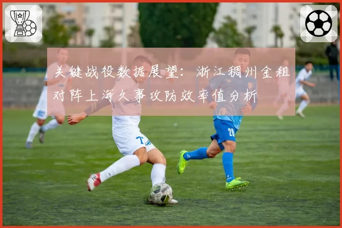 关键战役数据展望：浙江稠州金租对阵上海久事攻防效率值分析