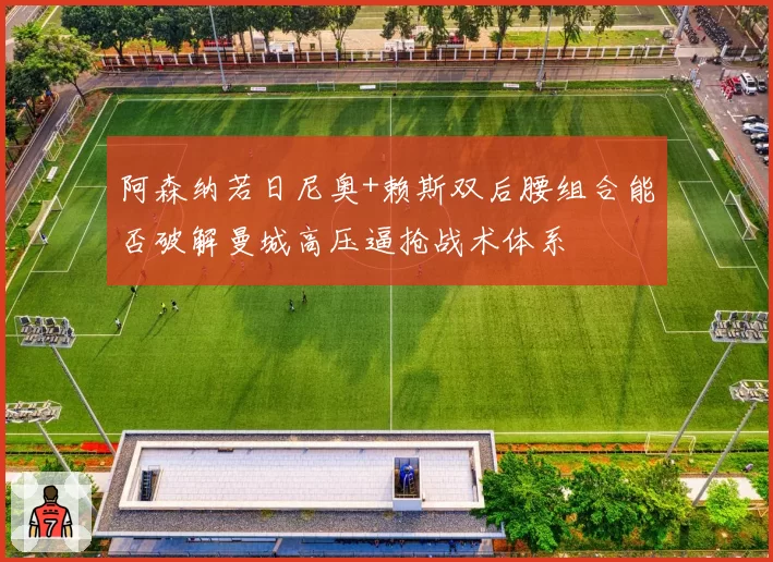 阿森纳若日尼奥+赖斯双后腰组合能否破解曼城高压逼抢战术体系