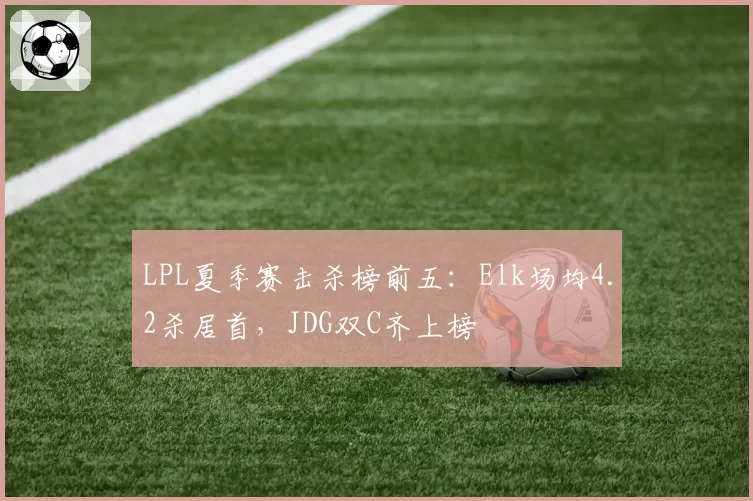 LPL夏季赛击杀榜前五：Elk场均4.2杀居首，JDG双C齐上榜