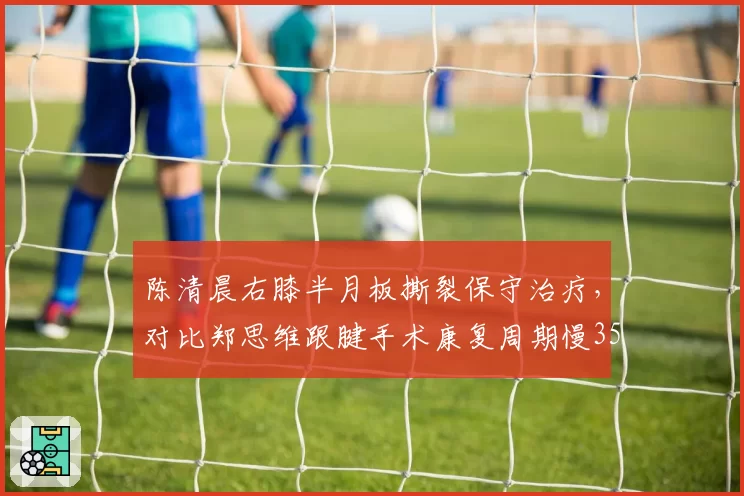 陈清晨右膝半月板撕裂保守治疗，对比郑思维跟腱手术康复周期慢35%
