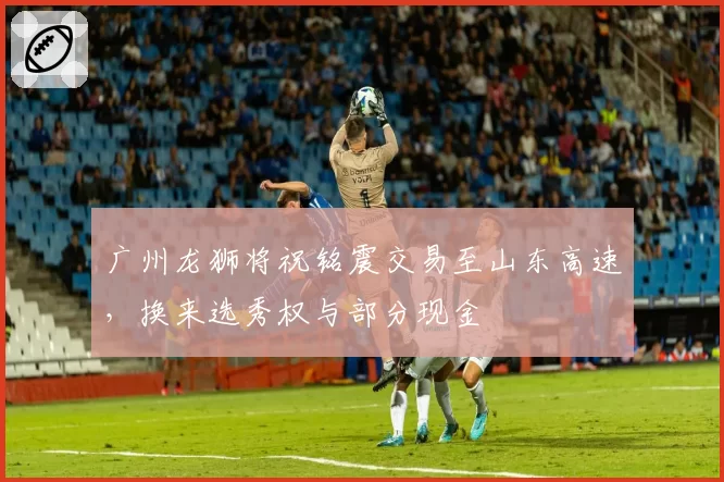 广州龙狮将祝铭震交易至山东高速，换来选秀权与部分现金