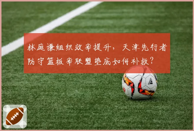 林庭谦组织效率提升，天津先行者防守篮板率联盟垫底如何补救？