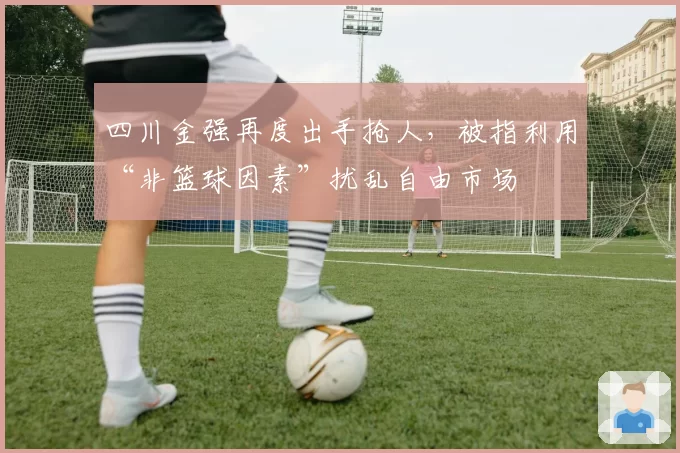 四川金强再度出手抢人，被指利用“非篮球因素”扰乱自由市场
