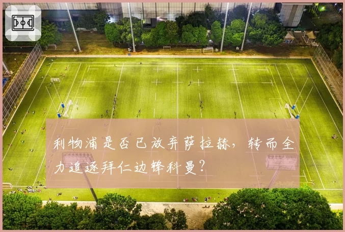 利物浦是否已放弃萨拉赫，转而全力追逐拜仁边锋科曼？