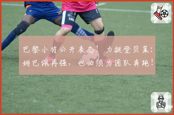 巴黎小将公开表态!力挺登贝莱:姆巴佩再强,也必须为团队奔跑!