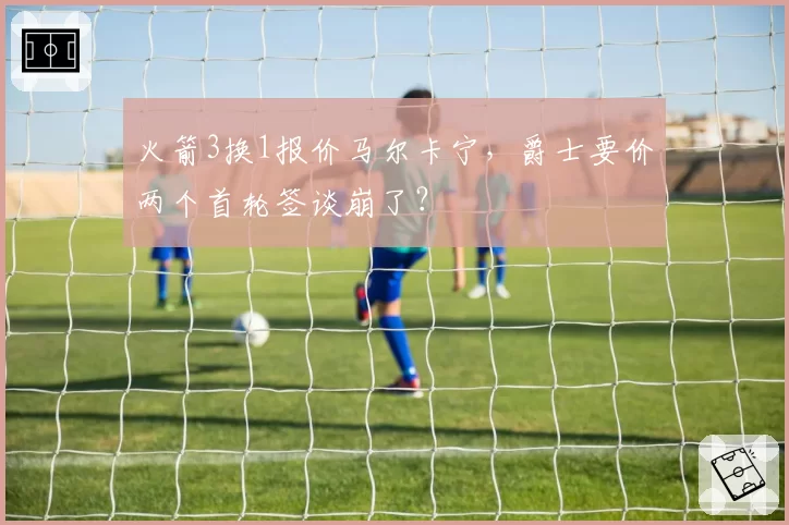 火箭3换1报价马尔卡宁，爵士要价两个首轮签谈崩了？