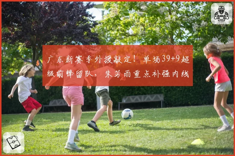 广东新赛季外援敲定!单场39+9超级前锋留队,朱芳雨重点补强内线