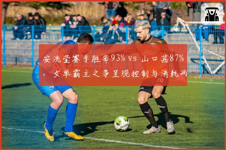 安洗莹赛季胜率93% vs 山口茜87%，女单霸主之争呈现控制与消耗两种哲学