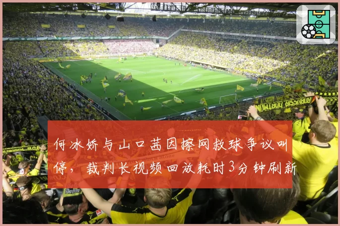 何冰娇与山口茜因擦网救球争议叫停，裁判长视频回放耗时3分钟刷新纪录