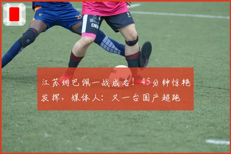 江苏姆巴佩一战成名！45分钟惊艳发挥，媒体人：又一台国产超跑