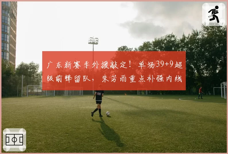 广东新赛季外援敲定!单场39+9超级前锋留队,朱芳雨重点补强内线