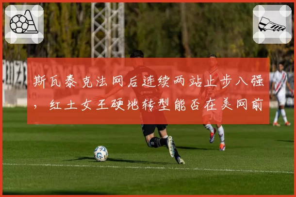 斯瓦泰克法网后连续两站止步八强，红土女王硬地转型能否在美网前完成