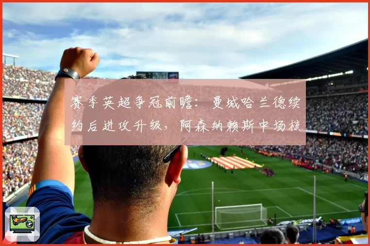 赛季英超争冠前瞻：曼城哈兰德续约后进攻升级，阿森纳赖斯中场核心成变数