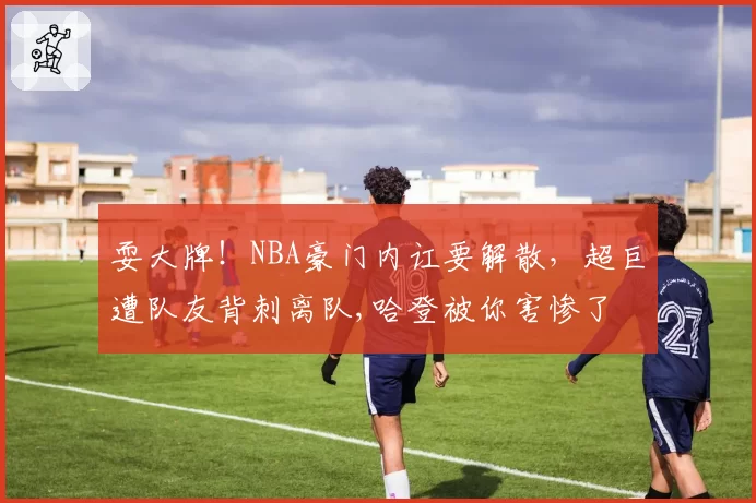 耍大牌！NBA豪门内讧要解散，超巨遭队友背刺离队,哈登被你害惨了