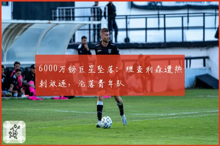 6000万镑巨星坠落：理查利森遭热刺放逐，沦落青年队