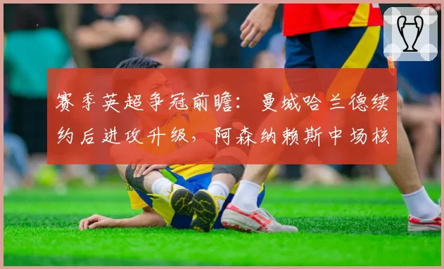 赛季英超争冠前瞻：曼城哈兰德续约后进攻升级，阿森纳赖斯中场核心成变数