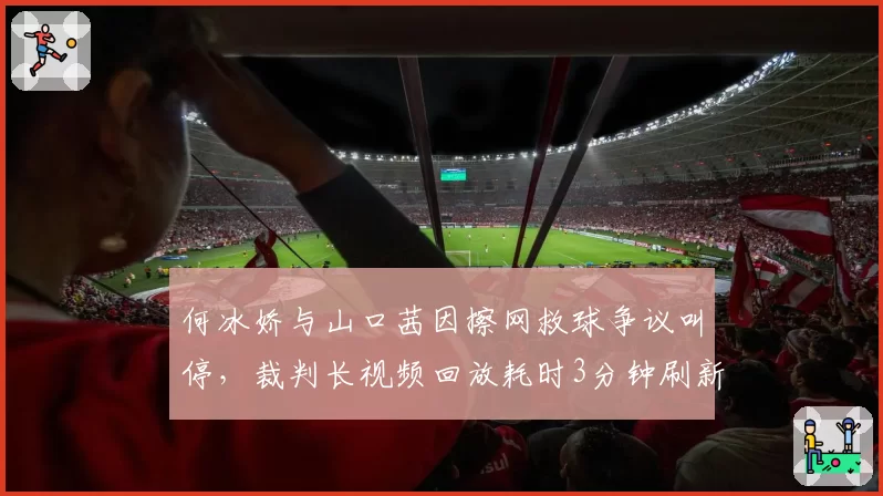 何冰娇与山口茜因擦网救球争议叫停，裁判长视频回放耗时3分钟刷新纪录