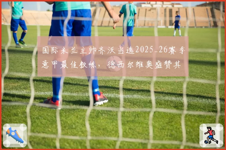 国际米兰主帅齐沃当选2025_26赛季意甲最佳教练，德西尔维奥盛赞其表现非凡