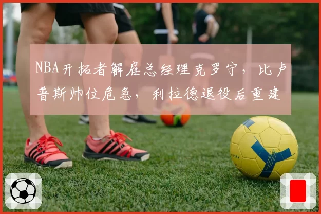 NBA开拓者解雇总经理克罗宁，比卢普斯帅位危急，利拉德退役后重建提速