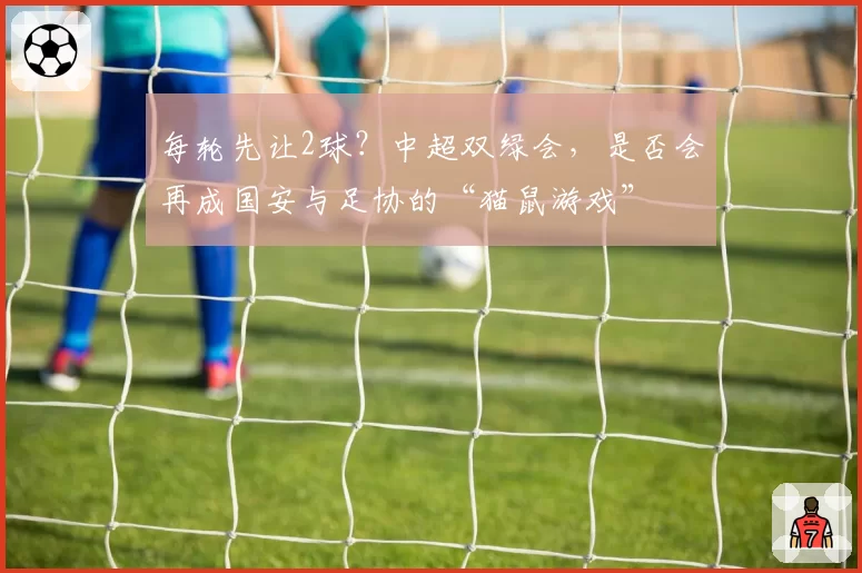 每轮先让2球？中超双绿会，是否会再成国安与足协的“猫鼠游戏”