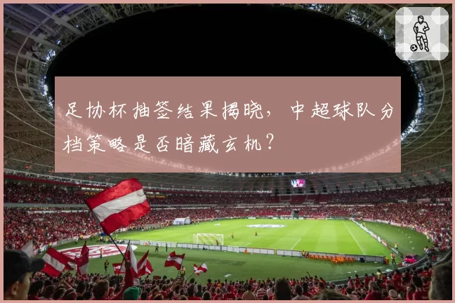 足协杯抽签结果揭晓，中超球队分档策略是否暗藏玄机？