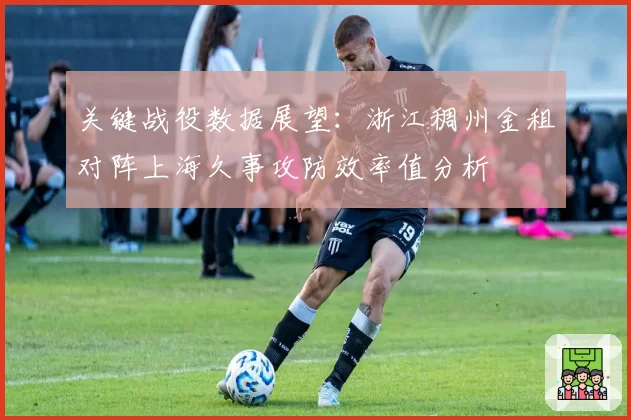 关键战役数据展望：浙江稠州金租对阵上海久事攻防效率值分析
