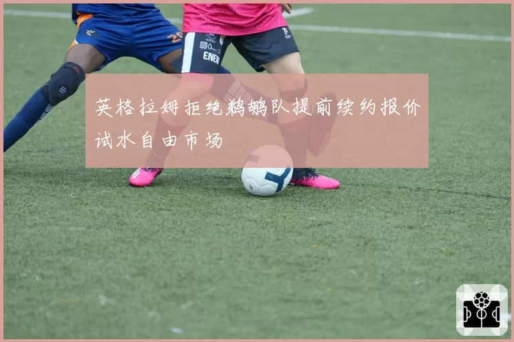 英格拉姆拒绝鹈鹕队提前续约报价试水自由市场