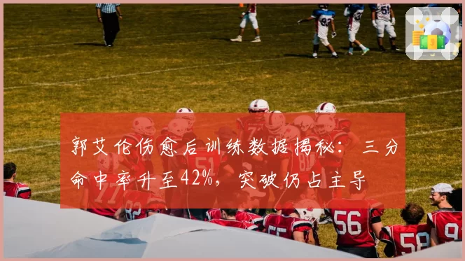 郭艾伦伤愈后训练数据揭秘：三分命中率升至42%，突破仍占主导