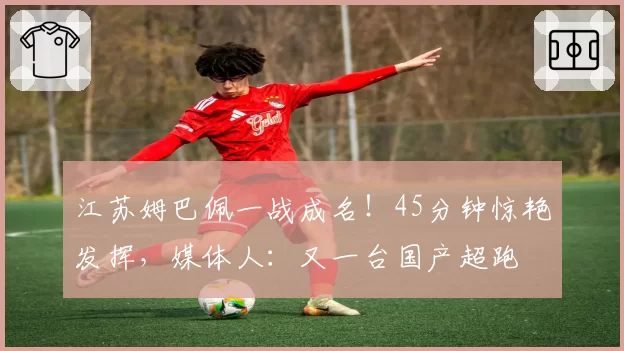 江苏姆巴佩一战成名！45分钟惊艳发挥，媒体人：又一台国产超跑