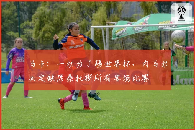 马卡：一切为了踢世界杯，内马尔决定缺席桑托斯所有客场比赛