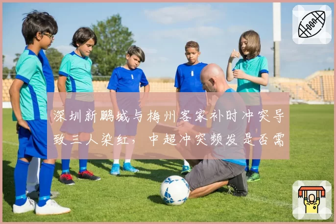 深圳新鹏城与梅州客家补时冲突导致三人染红，中超冲突频发是否需引入冷静期规则