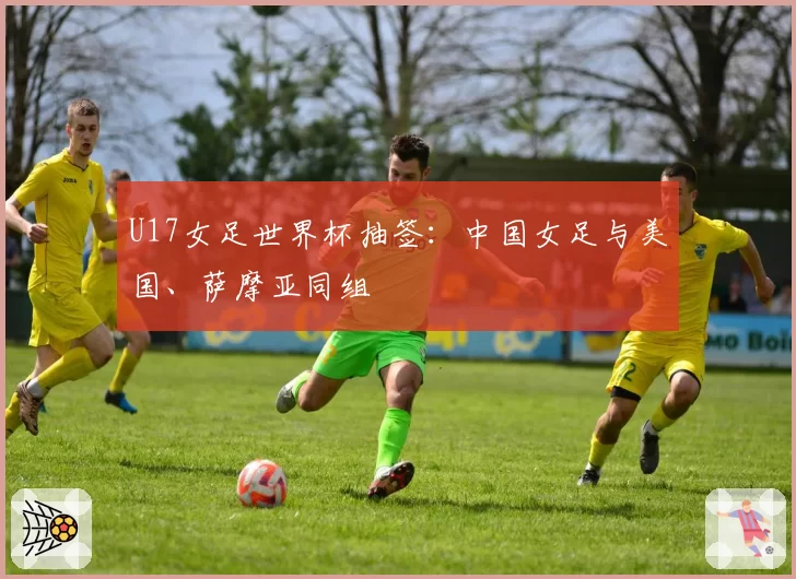 U17女足世界杯抽签：中国女足与美国、萨摩亚同组