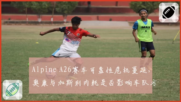Alpine A26赛车可靠性危机蔓延，奥康与加斯利内耗是否影响车队方向？