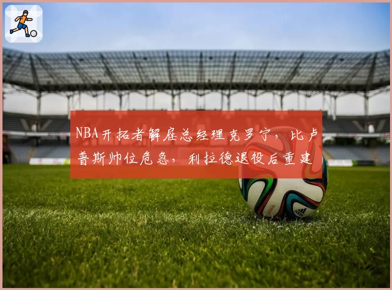 NBA开拓者解雇总经理克罗宁，比卢普斯帅位危急，利拉德退役后重建提速
