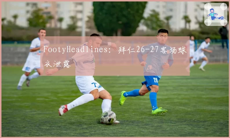 FootyHeadlines：拜仁26-27客场球衣泄露