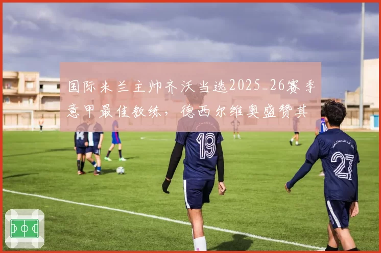国际米兰主帅齐沃当选2025_26赛季意甲最佳教练，德西尔维奥盛赞其表现非凡