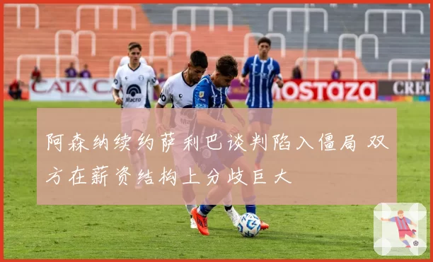 阿森纳续约萨利巴谈判陷入僵局 双方在薪资结构上分歧巨大