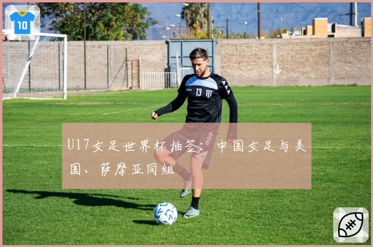 U17女足世界杯抽签：中国女足与美国、萨摩亚同组