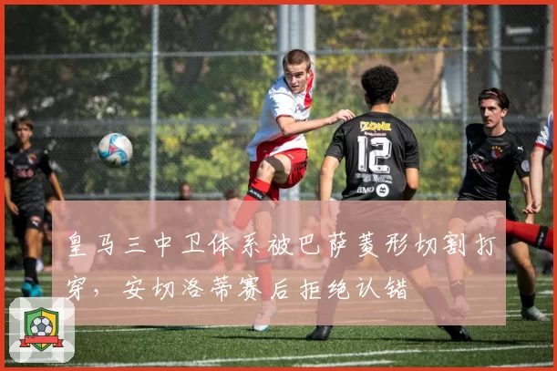 皇马三中卫体系被巴萨菱形切割打穿,安切洛蒂赛后拒绝认错