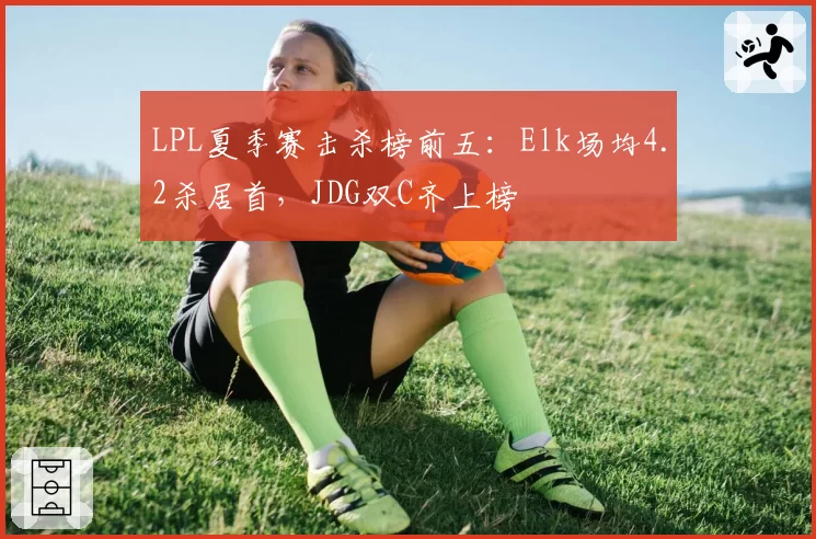 LPL夏季赛击杀榜前五：Elk场均4.2杀居首，JDG双C齐上榜