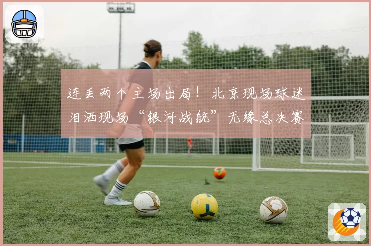 连丢两个主场出局！北京现场球迷泪洒现场“银河战航”无缘总决赛
