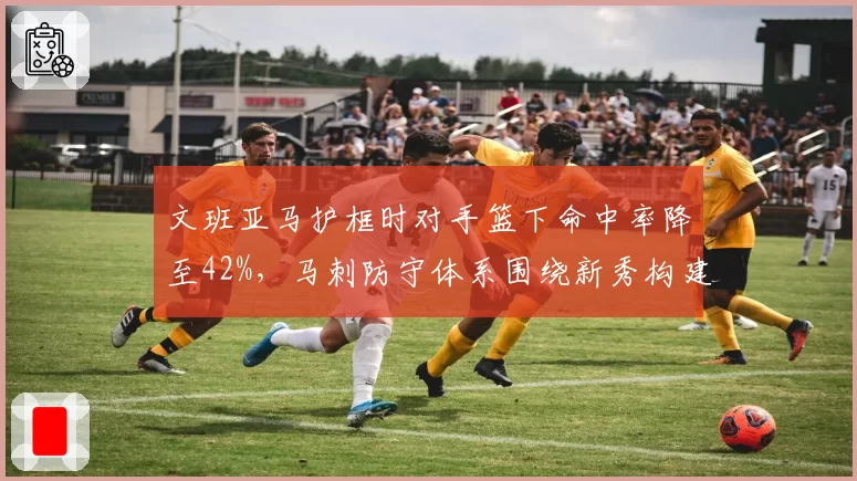 文班亚马护框时对手篮下命中率降至42%,马刺防守体系围绕新秀构建