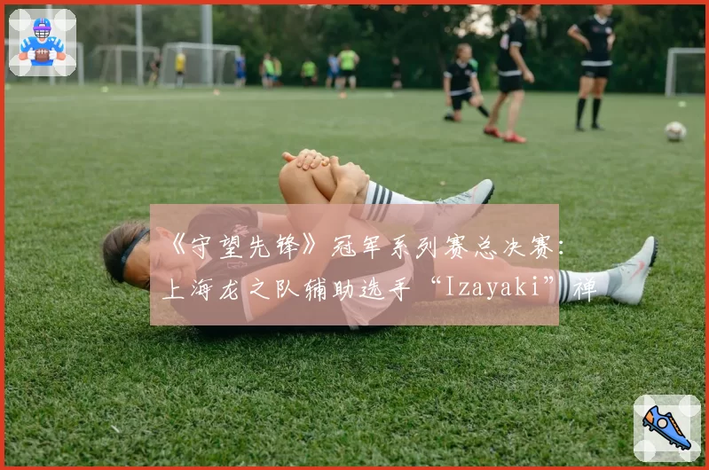 《守望先锋》冠军系列赛总决赛:上海龙之队辅助选手“Izayaki”禅雅塔存活率异常之迷?