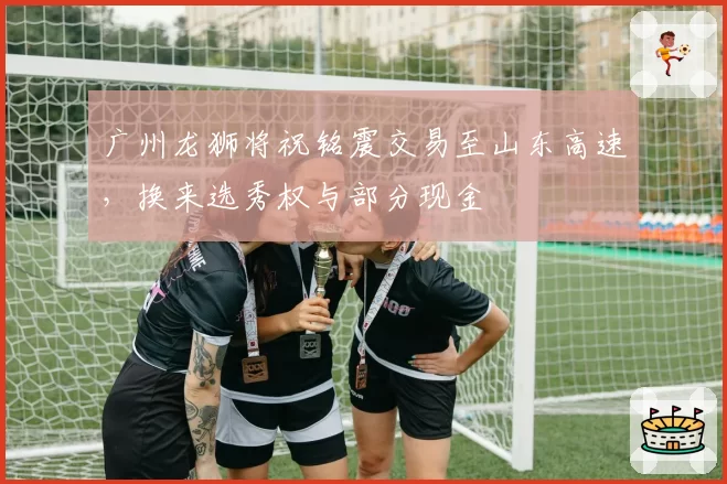 广州龙狮将祝铭震交易至山东高速，换来选秀权与部分现金