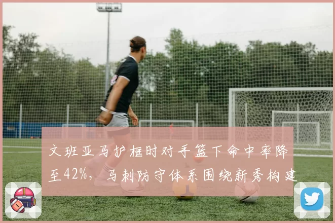 文班亚马护框时对手篮下命中率降至42%,马刺防守体系围绕新秀构建