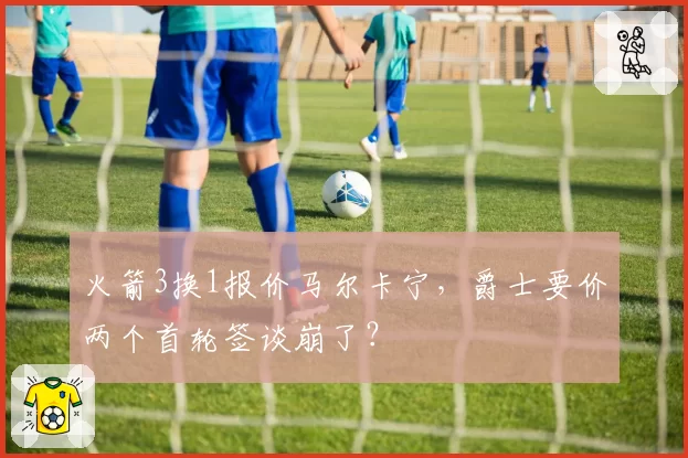 火箭3换1报价马尔卡宁，爵士要价两个首轮签谈崩了？