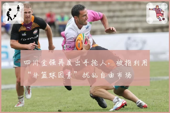 四川金强再度出手抢人，被指利用“非篮球因素”扰乱自由市场