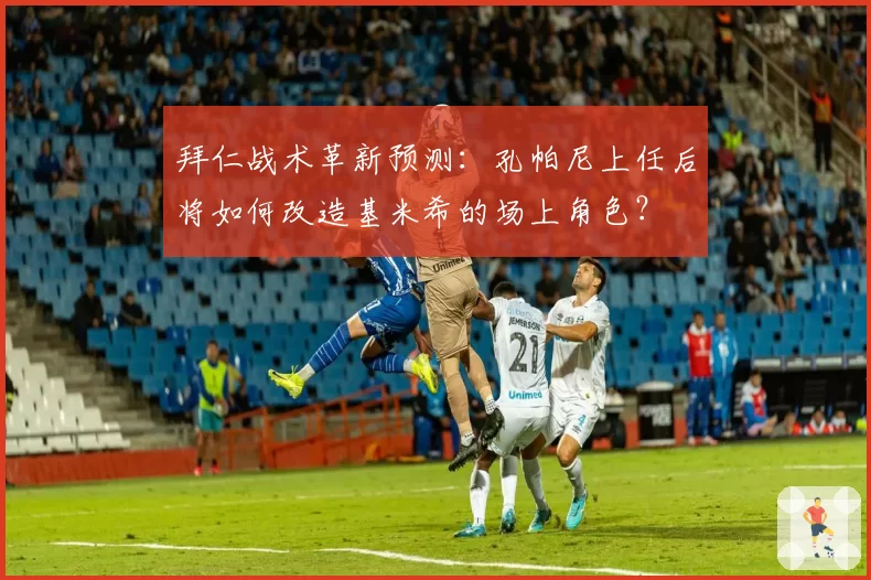 拜仁战术革新预测：孔帕尼上任后将如何改造基米希的场上角色？