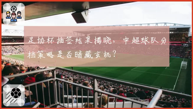 足协杯抽签结果揭晓，中超球队分档策略是否暗藏玄机？