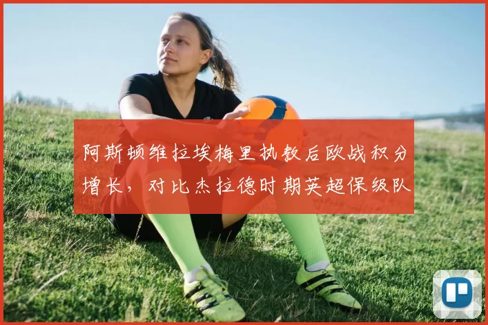 阿斯顿维拉埃梅里执教后欧战积分增长，对比杰拉德时期英超保级队数据飙升